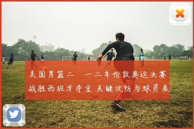 美国男篮二〇一二年伦敦奥运决赛战胜西班牙夺金 关键攻防与球员表现解读