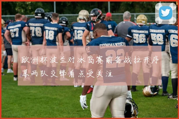 欧洲杯波兰对冰岛赛前备战拉开序幕两队交锋看点受关注