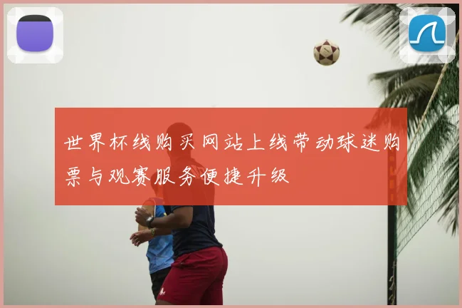 世界杯线购买网站上线带动球迷购票与观赛服务便捷升级