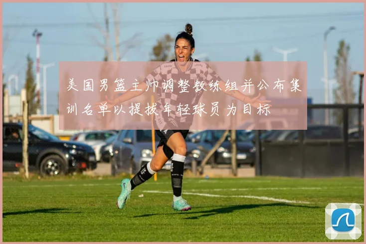美国男篮主帅调整教练组并公布集训名单以提拔年轻球员为目标