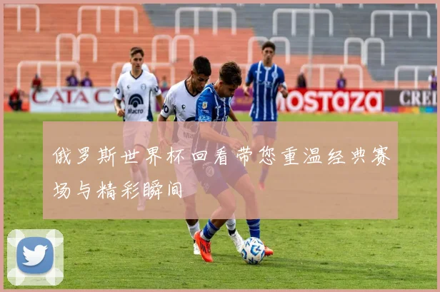 俄罗斯世界杯回看带您重温经典赛场与精彩瞬间