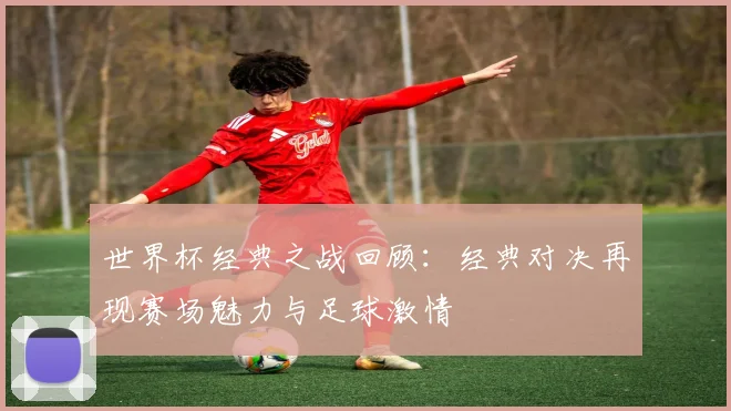 世界杯经典之战回顾:经典对决再现赛场魅力与足球激情