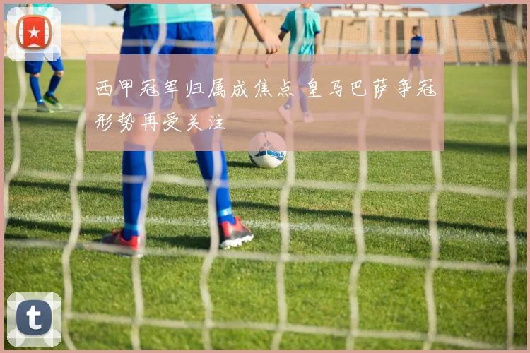 西甲冠军归属成焦点 皇马巴萨争冠形势再受关注