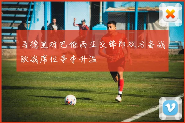 马德里对巴伦西亚交锋即双方备战欧战席位争夺升温