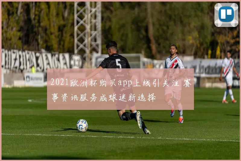 2021欧洲杯购买app上线引关注 赛事资讯服务成球迷新选择