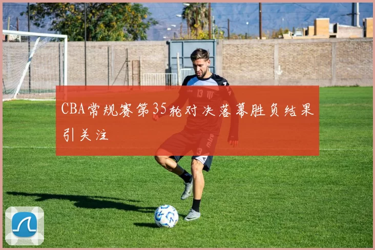CBA常规赛第35轮对决落幕胜负结果引关注