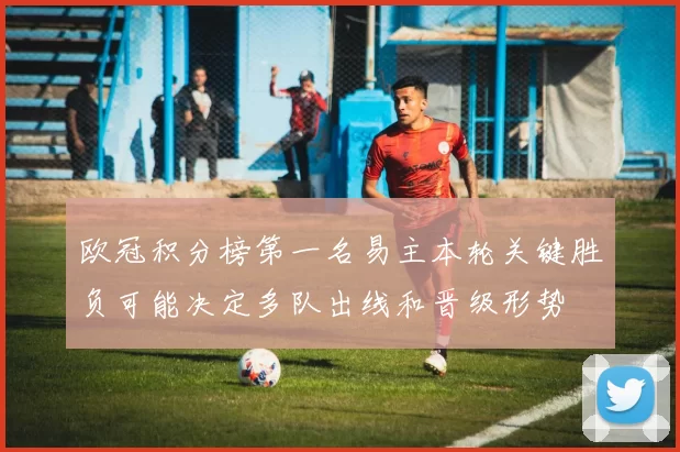 欧冠积分榜第一名易主本轮关键胜负可能决定多队出线和晋级形势