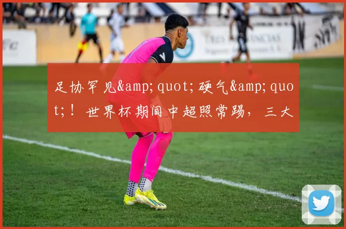 足协罕见"硬气"！世界杯期间中超照常踢，三大原因打脸过往操作_联赛_发展_时间