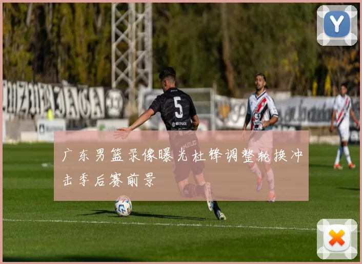 广东男篮录像曝光杜锋调整轮换冲击季后赛前景