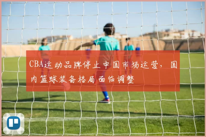CBA运动品牌停止中国市场运营，国内篮球装备格局面临调整