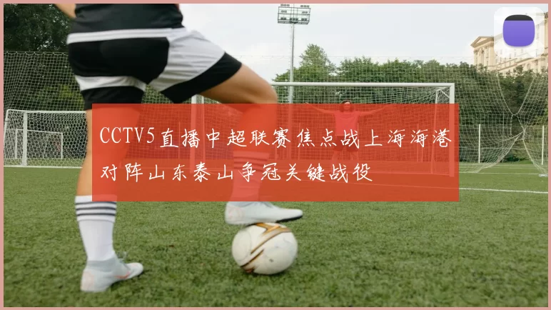 CCTV5直播中超联赛焦点战上海海港对阵山东泰山争冠关键战役