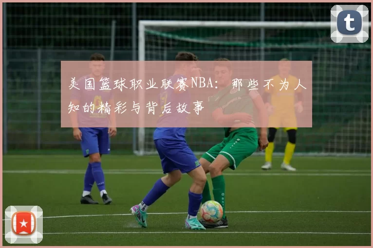 美国篮球职业联赛NBA：那些不为人知的精彩与背后故事