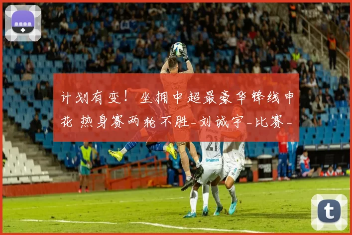 计划有变!坐拥中超最豪华锋线申花 热身赛两轮不胜_刘诚宇_比赛_米内罗