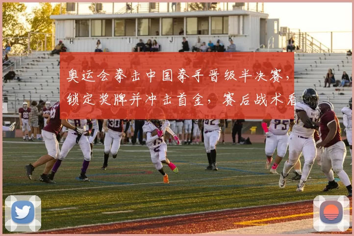 奥运会拳击中国拳手晋级半决赛,锁定奖牌并冲击首金,赛后战术看点