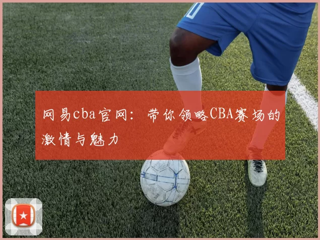 网易cba官网：带你领略CBA赛场的激情与魅力