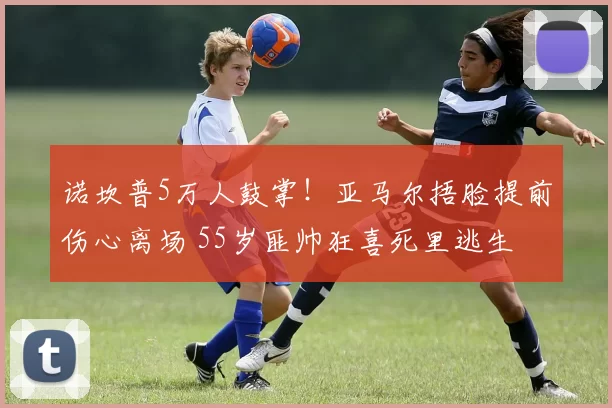 诺坎普5万人鼓掌!亚马尔捂脸提前伤心离场 55岁匪帅狂喜死里逃生