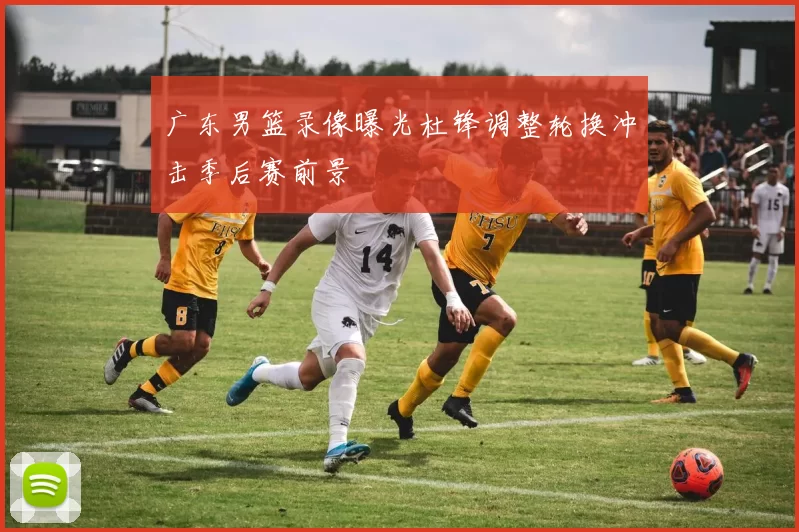 广东男篮录像曝光杜锋调整轮换冲击季后赛前景