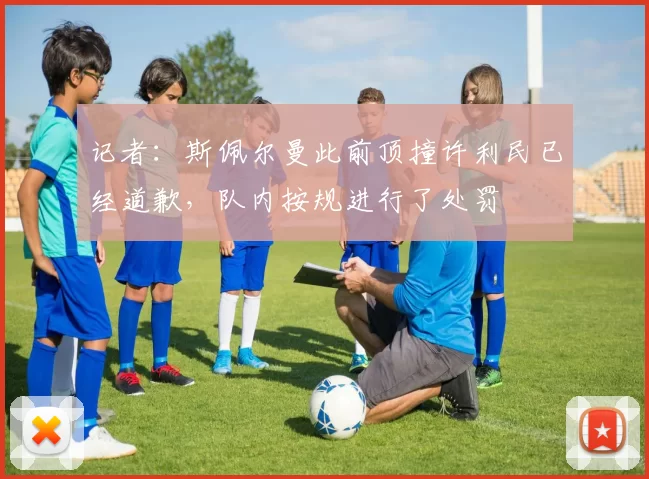 记者：斯佩尔曼此前顶撞许利民已经道歉，队内按规进行了处罚