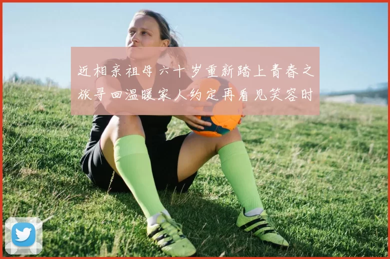 近相亲祖母六十岁重新踏上青春之旅寻回温暖家人约定再看见笑容时