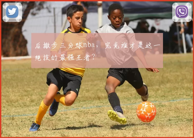 后撤步三分球nba,究竟谁才是这一绝技的最强王者?