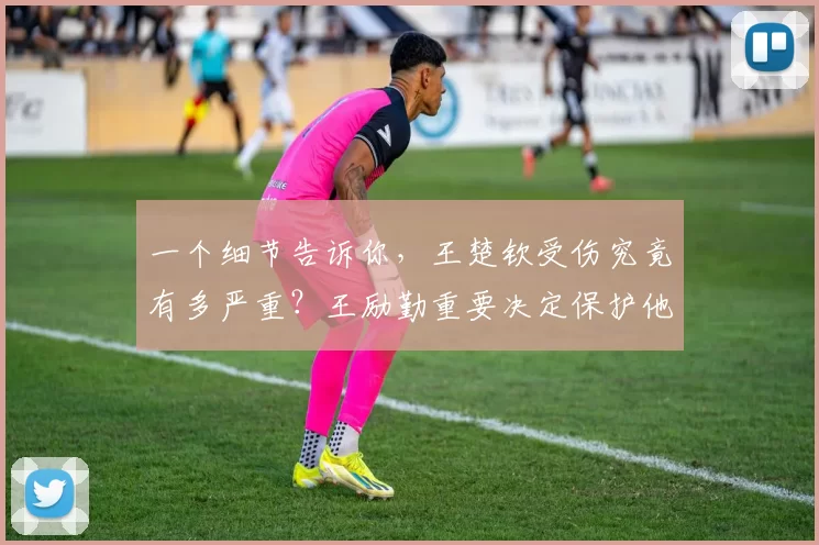 一个细节告诉你，王楚钦受伤究竟有多严重？王励勤重要决定保护他