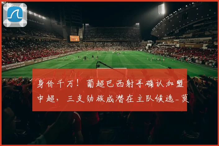 身价千万！葡超巴西射手确认加盟中超，三支劲旅成潜在主队候选_莫雷伦斯_吉列尔梅_官方