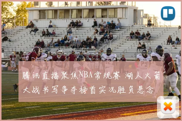 腾讯直播聚焦NBA常规赛 湖人火箭大战书写争夺榜首实况胜负悬念