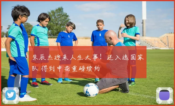 朱辰杰迎来人生大事!还入选国家队 得到申花重磅续约