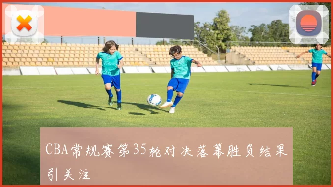 CBA常规赛第35轮对决落幕胜负结果引关注