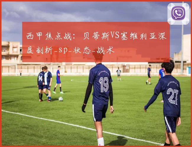 西甲焦点战:贝蒂斯VS塞维利亚深度剖析_sp_状态_战术