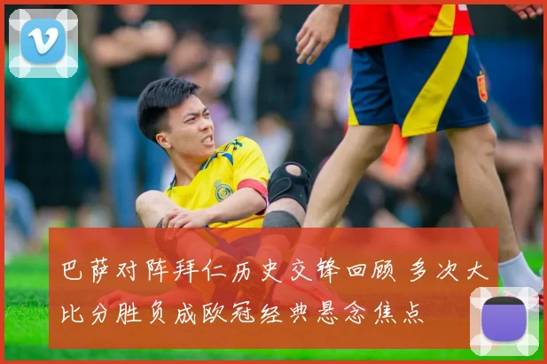 巴萨对阵拜仁历史交锋回顾 多次大比分胜负成欧冠经典悬念焦点