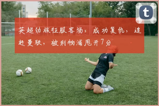 英超劲旅征服客场,成功复仇,追赶曼联,被利物浦甩开7分