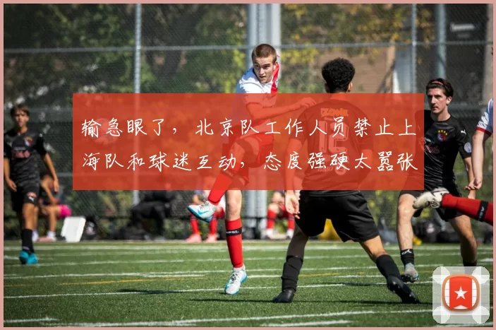 输急眼了，北京队工作人员禁止上海队和球迷互动，态度强硬太嚣张