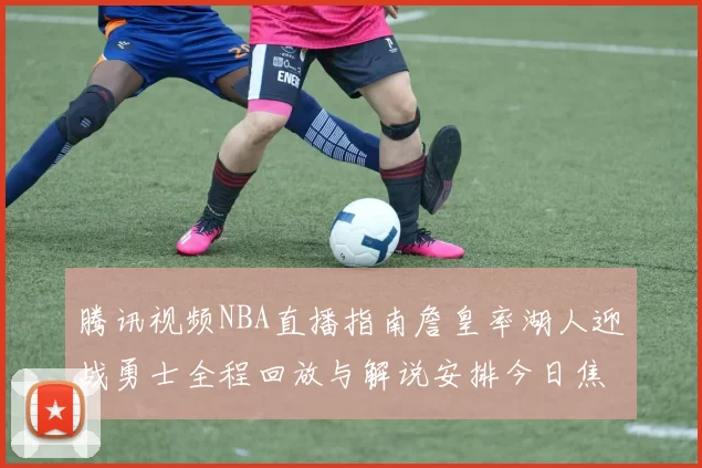 腾讯视频NBA直播指南詹皇率湖人迎战勇士全程回放与解说安排今日焦点