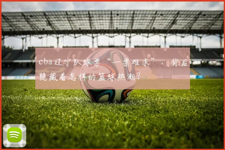 cba辽宁队球票“一票难求”，背后隐藏着怎样的篮球热潮？