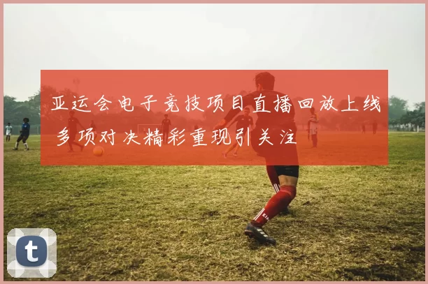 亚运会电子竞技项目直播回放上线 多项对决精彩重现引关注