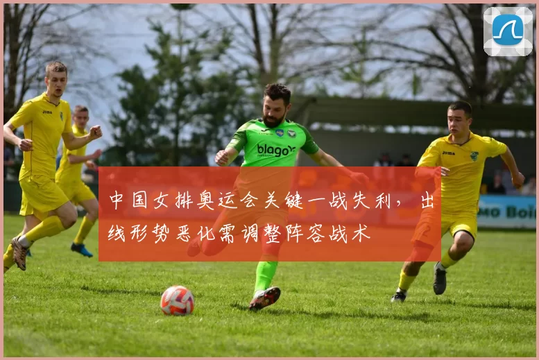 中国女排奥运会关键一战失利,出线形势恶化需调整阵容战术