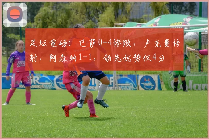 足坛重磅：巴萨0-4惨败，卢克曼传射，阿森纳1-1，领先优势仅4分