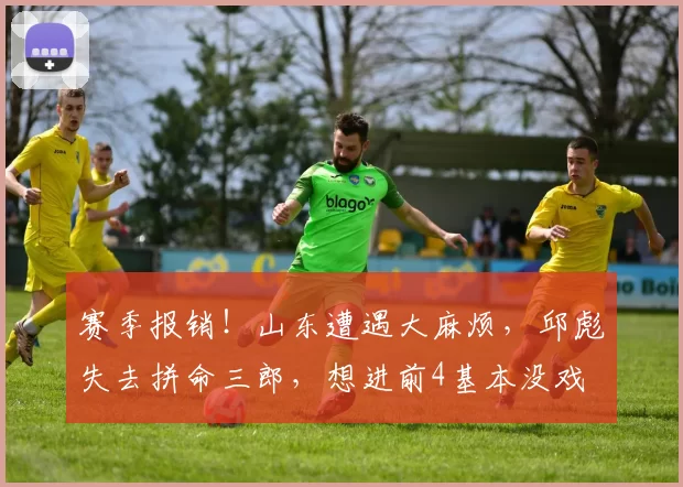 赛季报销!山东遭遇大麻烦,邱彪失去拼命三郎,想进前4基本没戏