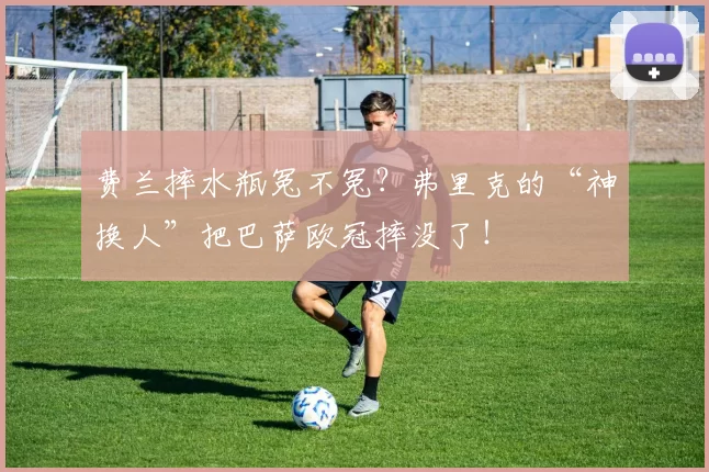 费兰摔水瓶冤不冤？弗里克的“神换人”把巴萨欧冠摔没了！