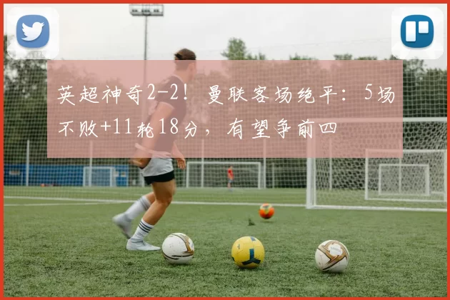 英超神奇2-2！曼联客场绝平：5场不败+11轮18分，有望争前四