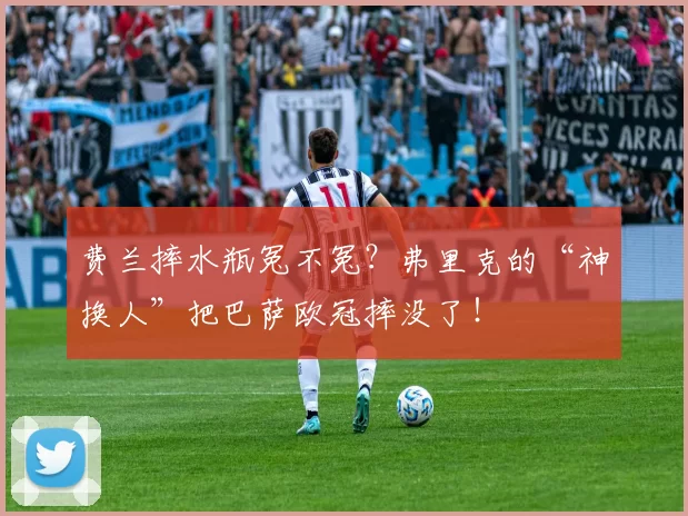 费兰摔水瓶冤不冤？弗里克的“神换人”把巴萨欧冠摔没了！
