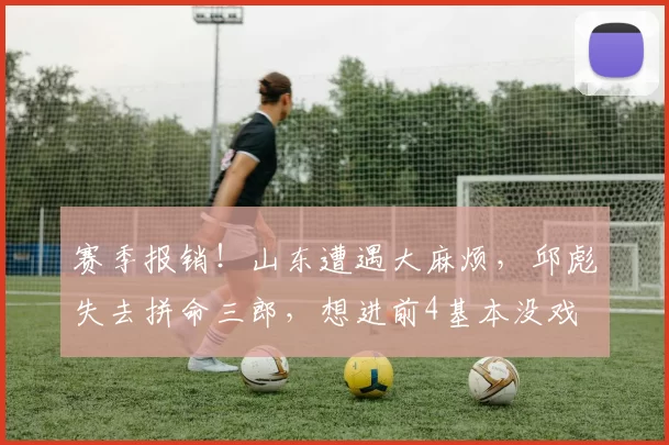 赛季报销！山东遭遇大麻烦，邱彪失去拼命三郎，想进前4基本没戏