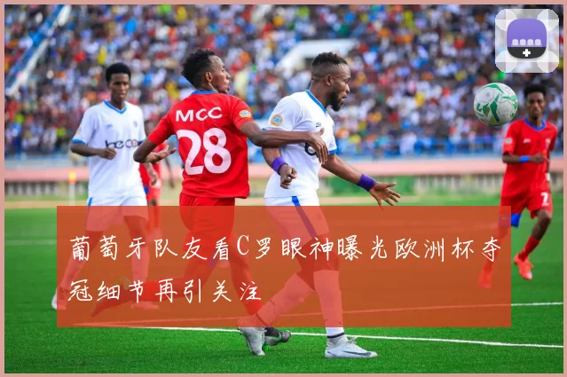 葡萄牙队友看C罗眼神曝光欧洲杯夺冠细节再引关注