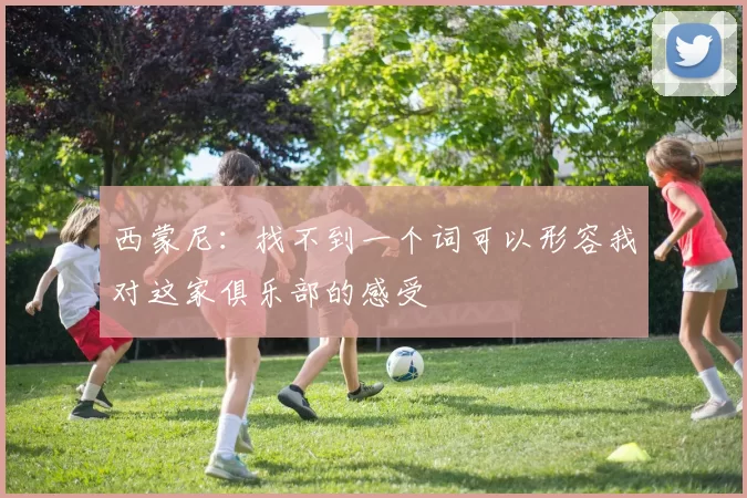 西蒙尼：找不到一个词可以形容我对这家俱乐部的感受