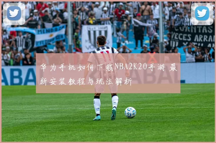 华为手机如何下载NBA2K20手游 最新安装教程与玩法解析