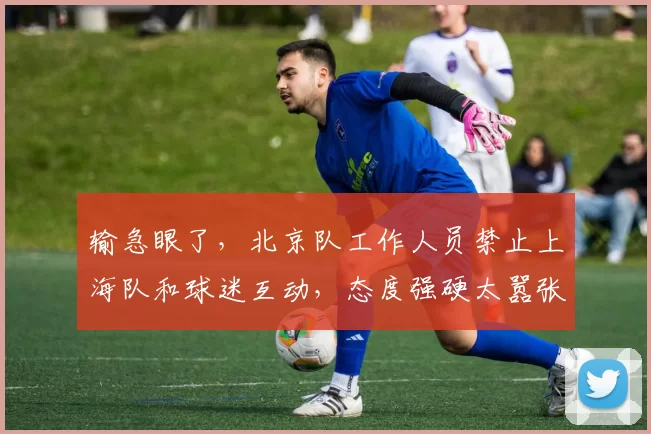 输急眼了，北京队工作人员禁止上海队和球迷互动，态度强硬太嚣张