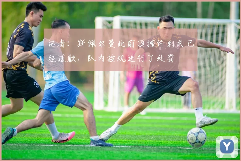 记者：斯佩尔曼此前顶撞许利民已经道歉，队内按规进行了处罚