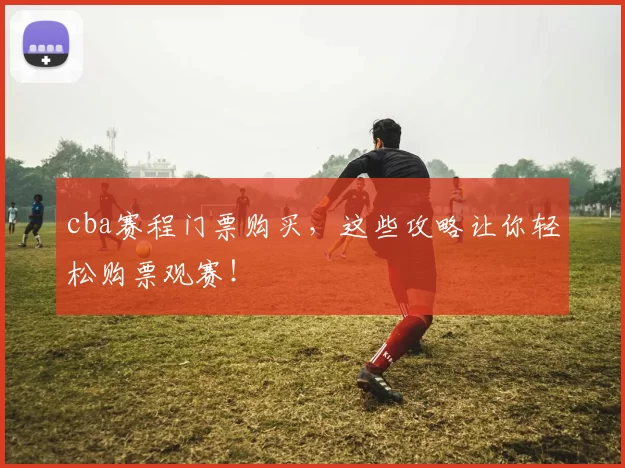 cba赛程门票购买，这些攻略让你轻松购票观赛！