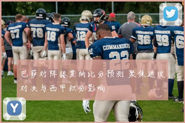 巴萨对阵赫罗纳比分预测 聚焦进攻对决与西甲积分影响